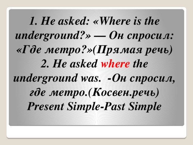 1. He asked: «Where is the underground?» — Он спросил: «Где метро?»(Прямая речь)  2. He asked  where  the underground was.  -Он спросил, где метро.(Косвен.речь)  Present Simple-Past Simple