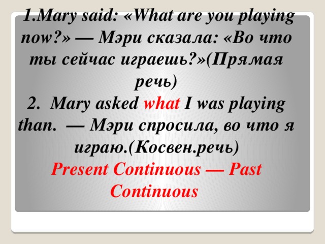   1.Mary said: «What are you playing now?» — Мэри сказала: «Во что ты сейчас играешь?»(Прямая речь)  2.  Mary asked  what  I was playing than.  — Мэри спросила, во что я играю.(Косвен.речь)   Present Continuous — Past Continuous  