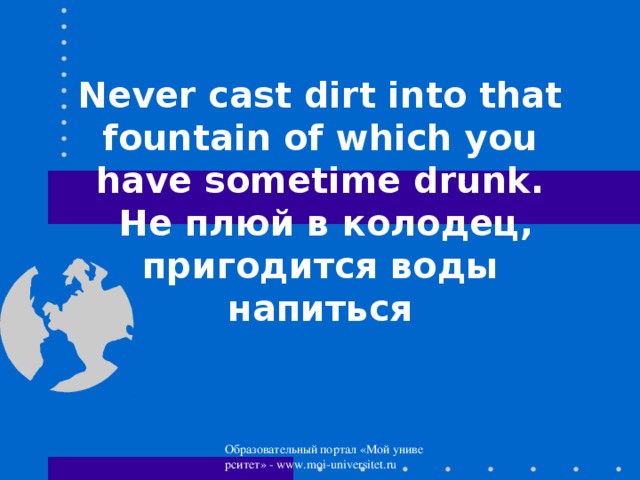 Never cast dirt into that fountain of which you have sometime drunk.  Не плюй в колодец, пригодится воды напиться