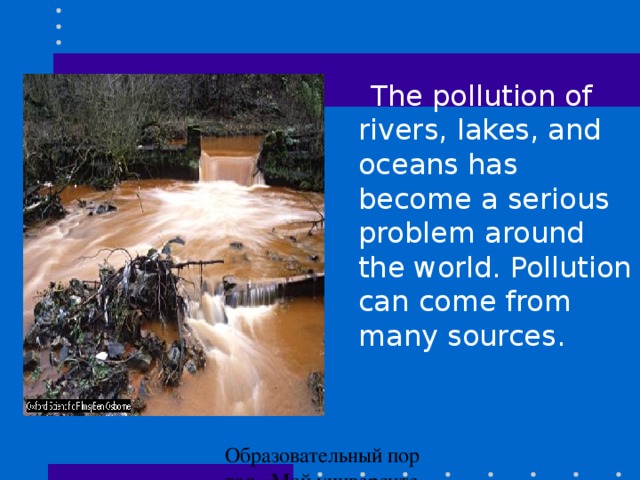 The pollution of rivers, lakes , and oceans has become a serious problem around the world. Pollution can come from many sources.