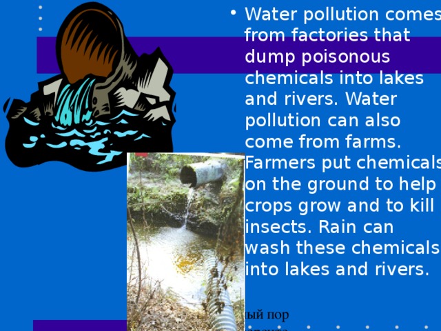 Water pollution comes from factories that dump poisonous chemicals into lakes and rivers. Water pollution can also come from farms. Farmers put chemicals on the ground to help crops grow and to kill insects. Rain can wash these chemicals into lakes and rivers .
