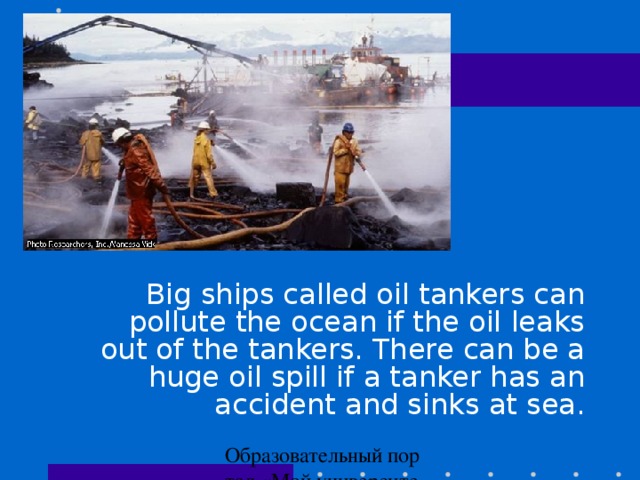 . Big ships called oil tankers can pollute the ocean if the oil leaks out of the tankers. There can be a huge oil spill if a tanker has an accident and sinks at sea.
