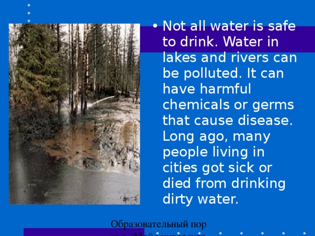 Not all water is safe to drink. Water in lakes and rivers can be polluted. It can have harmful chemicals or germs that cause disease. Long ago, many people living in cities got sick or died from drinking dirty water.