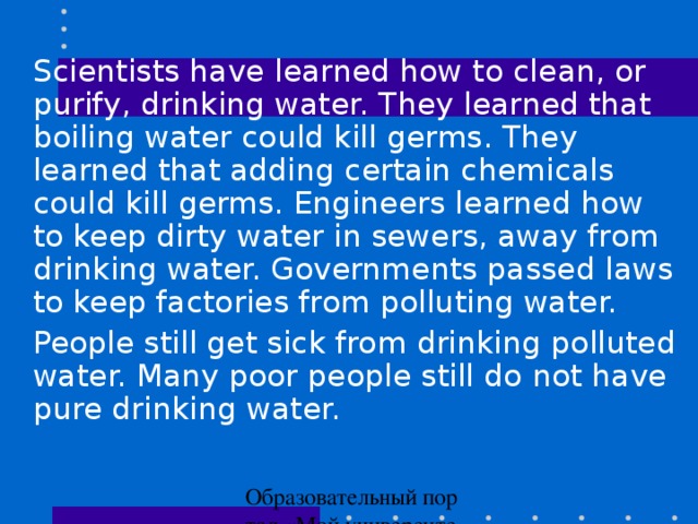 Scientists have learned how to clean, or purify, drinking water. They learned that boiling water could kill germs. They learned that adding certain chemicals could kill germs. Engineers learned how to keep dirty water in sewers, away from drinking water. Governments passed laws to keep factories from polluting water.  People still get sick from drinking polluted water. Many poor people still do not have pure drinking water.