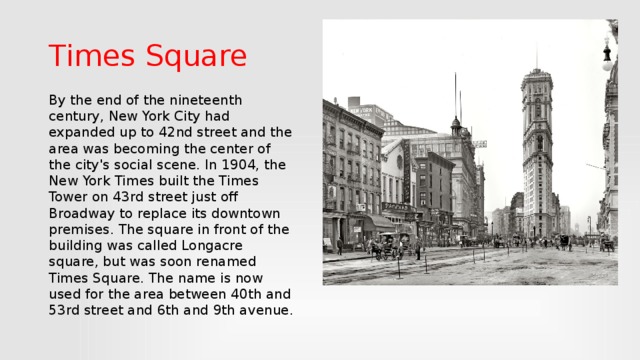 Times Square By the end of the nineteenth century, New York City had expanded up to 42nd street and the area was becoming the center of the city's social scene. In 1904, the New York Times built the Times Tower on 43rd street just off Broadway to replace its downtown premises. The square in front of the building was called Longacre square, but was soon renamed Times Square. The name is now used for the area between 40th and 53rd street and 6th and 9th avenue.
