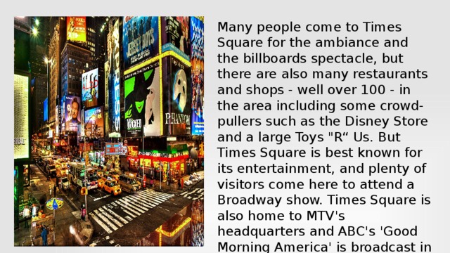 Many people come to Times Square for the ambiance and the billboards spectacle, but there are also many restaurants and shops - well over 100 - in the area including some crowd-pullers such as the Disney Store and a large Toys 