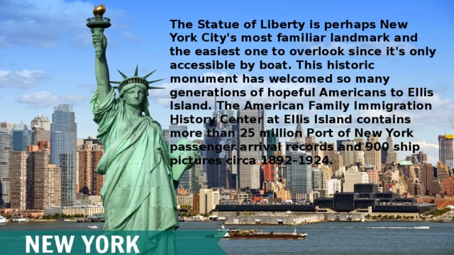 The Statue of Liberty is perhaps New York City's most familiar landmark and the easiest one to overlook since it's only accessible by boat. This historic monument has welcomed so many generations of hopeful Americans to Ellis Island. The American Family Immigration History Center at Ellis Island contains more than 25 million Port of New York passenger arrival records and 900 ship pictures circa 1892–1924.