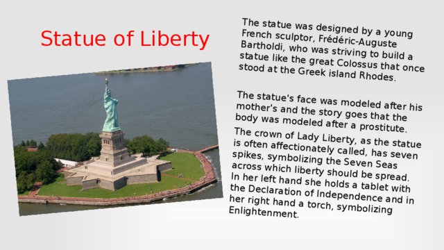 The statue was designed by a young French sculptor, Frédéric-Auguste Bartholdi, who was striving to build a statue like the great Colossus that once stood at the Greek island Rhodes. The statue's face was modeled after his mother's and the story goes that the body was modeled after a prostitute. The crown of Lady Liberty, as the statue is often affectionately called, has seven spikes, symbolizing the Seven Seas across which liberty should be spread. In her left hand she holds a tablet with the Declaration of Independence and in her right hand a torch, symbolizing Enlightenment.  Statue of Liberty