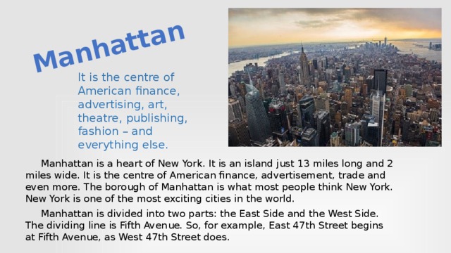 Manhattan It is the centre of American finance, advertising, art, theatre, publishing, fashion – and everything else.  Manhattan is a heart of New York. It is an island just 13 miles long and 2 miles wide. It is the centre of American finance, advertisement, trade and even more. The borough of Manhat­tan is what most people think New York. New York is one of the most exciting cities in the world.  Manhattan is divided into two parts: the East Side and the West Side. The dividing line is Fifth Avenue. So, for example, East 47th Street begins at Fifth Avenue, as West 47th Street does.