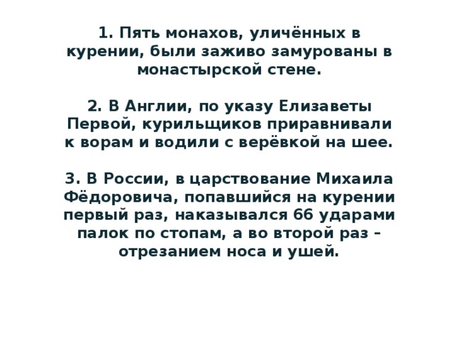 1. Пять монахов, уличённых в курении, были заживо замурованы в монастырской стене.   2. В Англии, по указу Елизаветы Первой, курильщиков приравнивали к ворам и водили с верёвкой на шее.   3. В России, в царствование Михаила Фёдоровича, попавшийся на курении первый раз, наказывался 66 ударами палок по стопам, а во второй раз – отрезанием носа и ушей.