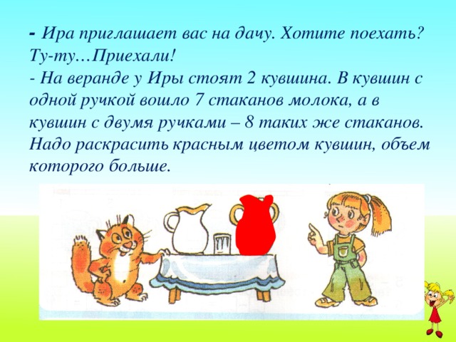 - Ира приглашает вас на дачу. Хотите поехать? Ту-ту…Приехали!  - На веранде у Иры стоят 2 кувшина. В кувшин с одной ручкой вошло 7 стаканов молока, а в кувшин с двумя ручками – 8 таких же стаканов. Надо раскрасить красным цветом кувшин, объем которого больше.