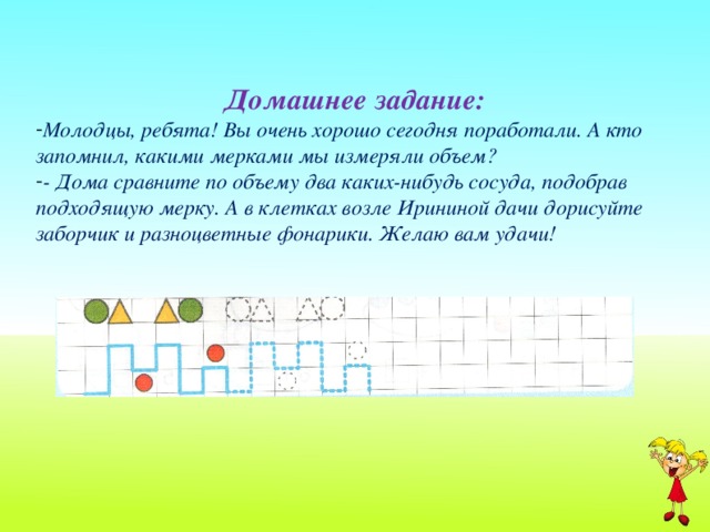 Домашнее задание: Молодцы, ребята! Вы очень хорошо сегодня поработали. А кто запомнил, какими мерками мы измеряли объем? - Дома сравните по объему два каких-нибудь сосуда, подобрав подходящую мерку. А в клетках возле Ирининой дачи дорисуйте заборчик и разноцветные фонарики. Желаю вам удачи!