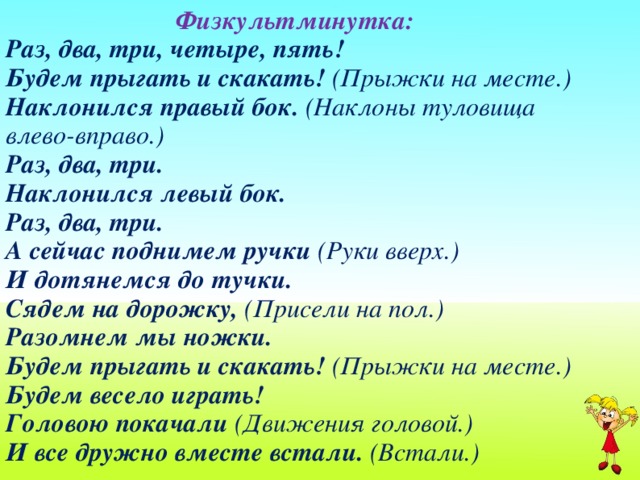 Физкультминутка: Раз, два, три, четыре, пять!   Будем прыгать и скакать! (Прыжки на месте.)   Наклонился правый бок. (Наклоны туловища влево-вправо.)   Раз, два, три.   Наклонился левый бок.   Раз, два, три.   А сейчас поднимем ручки (Руки вверх.)    И дотянемся до тучки.   Сядем на дорожку, (Присели на пол.)    Разомнем мы ножки.   Будем прыгать и скакать! (Прыжки на месте.)  Будем весело играть!  Головою покачали (Движения головой.)   И все дружно вместе встали. (Встали.)