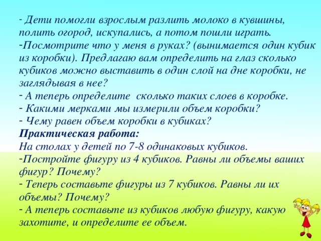 Дети помогли взрослым разлить молоко в кувшины, полить огород, искупались, а потом пошли играть. Посмотрите что у меня в руках? (вынимается один кубик из коробки). Предлагаю вам определить на глаз сколько кубиков можно выставить в один слой на дне коробки, не заглядывая в нее?  А теперь определите сколько таких слоев в коробке.  Какими мерками мы измерили объем коробки?  Чему равен объем коробки в кубиках? Практическая работа: На столах у детей по 7-8 одинаковых кубиков. Постройте фигуру из 4 кубиков. Равны ли объемы ваших фигур? Почему?  Теперь составьте фигуры из 7 кубиков. Равны ли их объемы? Почему?  А теперь составьте из кубиков любую фигуру, какую захотите, и определите ее объем.