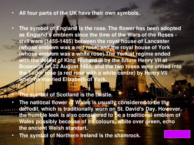 All four parts of the UK have their own symbols.  The symbol of England is the rose. The flower has been adopted as England’s emblem since the time of the Wars of the Roses - civil wars (1455-1485) between the royal house of Lancaster (whose emblem was a red rose) and the royal house of York (whose emblem was a white rose).The Yorkist regime ended with the defeat of King Richard III by the future Henry VII at Bosworth on 22 August 1485, and the two roses were united into the Tudor rose (a red rose with a white centre) by Henry VII when he married Elizabeth of York.  The symbol of Scotland is the thistle. The national flower of Wales is usually considered to be the daffodil, which is traditionally worn on St. David's Day. However, the humble leek is also considered to be a traditional emblem of Wales possibly because of its colours, white over green, echo the ancient Welsh standart. The symbol of Northern Ireland is the shamrock.