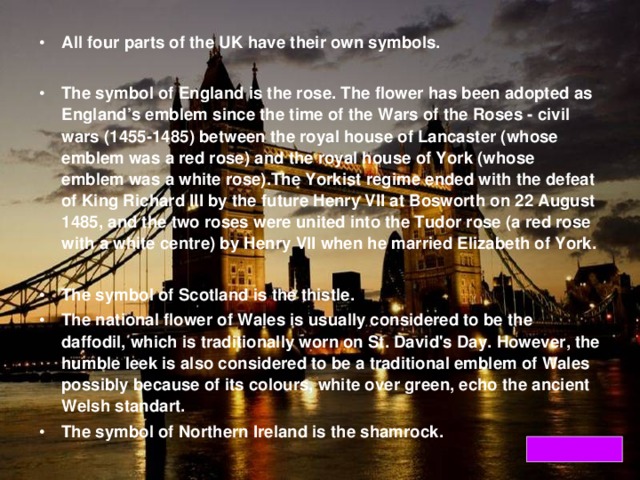 All four parts of the UK have their own symbols.  The symbol of England is the rose. The flower has been adopted as England’s emblem since the time of the Wars of the Roses - civil wars (1455-1485) between the royal house of Lancaster (whose emblem was a red rose) and the royal house of York (whose emblem was a white rose).The Yorkist regime ended with the defeat of King Richard III by the future Henry VII at Bosworth on 22 August 1485, and the two roses were united into the Tudor rose (a red rose with a white centre) by Henry VII when he married Elizabeth of York.  The symbol of Scotland is the thistle. The national flower of Wales is usually considered to be the daffodil, which is traditionally worn on St. David's Day. However, the humble leek is also considered to be a traditional emblem of Wales possibly because of its colours, white over green, echo the ancient Welsh standart. The symbol of Northern Ireland is the shamrock.