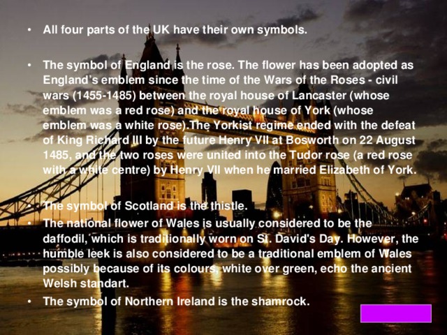 All four parts of the UK have their own symbols.  The symbol of England is the rose. The flower has been adopted as England’s emblem since the time of the Wars of the Roses - civil wars (1455-1485) between the royal house of Lancaster (whose emblem was a red rose) and the royal house of York (whose emblem was a white rose).The Yorkist regime ended with the defeat of King Richard III by the future Henry VII at Bosworth on 22 August 1485, and the two roses were united into the Tudor rose (a red rose with a white centre) by Henry VII when he married Elizabeth of York.  The symbol of Scotland is the thistle. The national flower of Wales is usually considered to be the daffodil, which is traditionally worn on St. David's Day. However, the humble leek is also considered to be a traditional emblem of Wales possibly because of its colours, white over green, echo the ancient Welsh standart. The symbol of Northern Ireland is the shamrock.