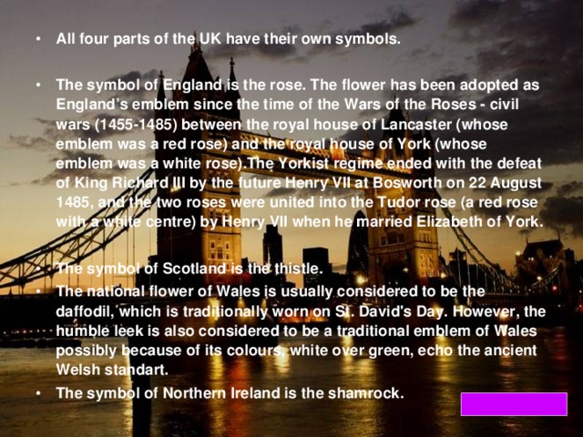 All four parts of the UK have their own symbols.  The symbol of England is the rose. The flower has been adopted as England’s emblem since the time of the Wars of the Roses - civil wars (1455-1485) between the royal house of Lancaster (whose emblem was a red rose) and the royal house of York (whose emblem was a white rose).The Yorkist regime ended with the defeat of King Richard III by the future Henry VII at Bosworth on 22 August 1485, and the two roses were united into the Tudor rose (a red rose with a white centre) by Henry VII when he married Elizabeth of York.  The symbol of Scotland is the thistle. The national flower of Wales is usually considered to be the daffodil, which is traditionally worn on St. David's Day. However, the humble leek is also considered to be a traditional emblem of Wales possibly because of its colours, white over green, echo the ancient Welsh standart. The symbol of Northern Ireland is the shamrock.