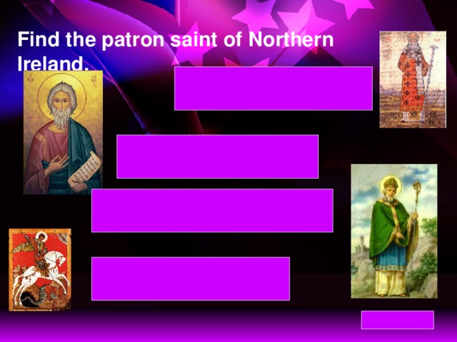 Find the patron saint of Northern Ireland. St David – patron saint of Wales St David – patron saint of Wales St Andrew – patron saint of Scotland St Andrew – patron saint of Scotland St Patrick – patron saint of Northern Ireland St Patrick – patron saint of Northern Ireland St George – patron saint of England St George – patron saint of England