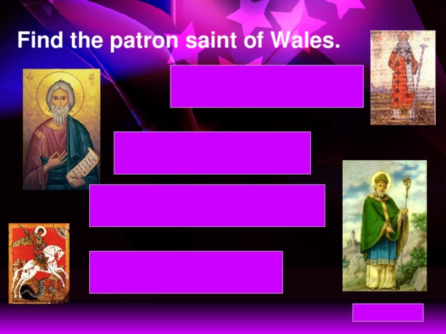 Find the patron saint of Wales. St David – patron saint of Wales St David – patron saint of Wales St Andrew – patron saint of Scotland St Andrew – patron saint of Scotland St Patrick – patron saint of Northern Ireland St Patrick – patron saint of Northern Ireland St George – patron saint of England St George – patron saint of England