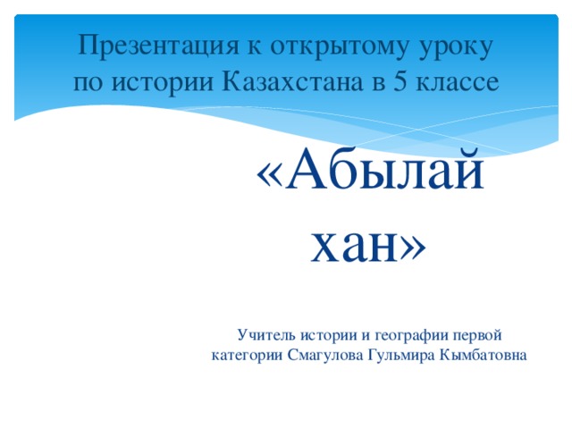 Презентация к открытому уроку  по истории Казахстана в 5 классе «Абылай хан» Учитель истории и географии первой категории Смагулова Гульмира Кымбатовна