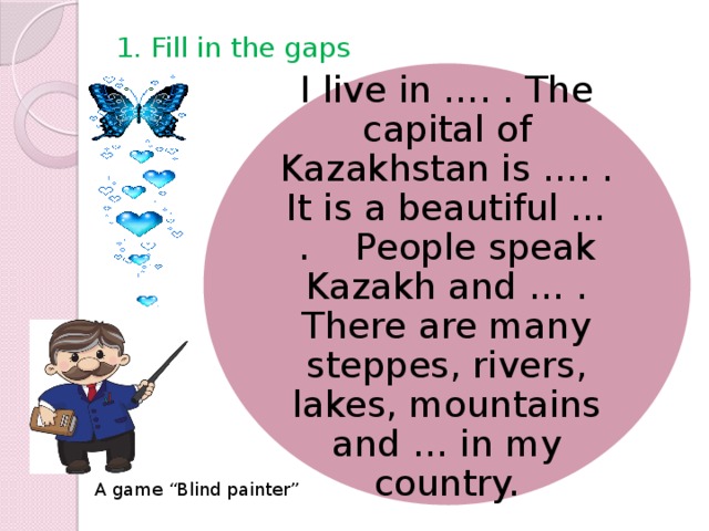 1. Fill in the gaps I live in …. . The capital of Kazakhstan is …. . It is a beautiful … . People speak Kazakh and … . There are many steppes, rivers, lakes, mountains and … in my country. A game “Blind painter”