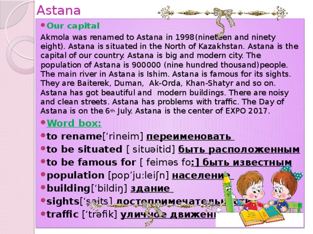 Astana Our capital Akmola was renamed to Astana in 1998(nineteen and ninety eight). Astana is situated in the North of Kazakhstan. Astana is the capital of our country. Astana is big and modern city. The population of Astana is 900000 (nine hundred thousand)people. The main river in Astana is Ishim. Astana is famous for its sights. They are Baiterek, Duman, Ak-Orda, Khan-Shatyr and so on. Astana has got beautiful and modern buildings. There are noisy and clean streets. Astana has problems with traffic. The Day of Astana is on the 6 th July. Astana is the center of EXPO 2017.