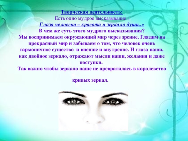 Творческая деятельность:   Есть одно мудрое высказывание :  Глаза человека – красота и зеркало души..»  В чем же суть этого мудрого высказывания?  Мы воспринимаем окружающий мир через зрение. Глядим на прекрасный мир и забываем о том, что человек очень гармоничное существо и внешне и внутренне. И глаза наши, как двойное зеркало, отражают мысли наши, желания и даже поступки.  Так важно чтобы зеркало наше не превратилась в королевство кривых зеркал.