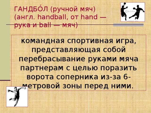 ГАНДБО́Л (ручной мяч) (англ. handball, от hand — рука и ball — мяч) командная спортивная игра, представляющая собой перебрасывание руками мяча партнерам с целью поразить ворота соперника из-за 6-метровой зоны перед ними.
