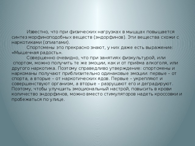 Известно, что при физических нагрузках в мышцах повышается синтез морфиноподобных веществ (эндорфинов). Эти вещества схожи с наркотиками (опиатами).   Спортсмены это прекрасно знают, у них даже есть выражение: «Мышечная радость».  Совершенно очевидно, что при занятиях физкультурой, или  спортом, можно получить те же эмоции, как и от приёма алкоголя, или другого наркотика. Поэтому справедливо утверждение: спортсмены и наркоманы получают приблизительно одинаковые эмоции: первые – от спорта, а вторые – от наркотических ядов. Первые – укрепляют и совершенствуют организм, а вторые – разрушают его и деградируют. Поэтому, чтобы улучшить эмоциональный настрой, повысить в крови количество эндорфинов, можно вместо стимуляторов надеть кроссовки и пробежаться по улице.