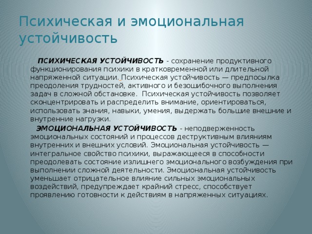 Психическая и эмоциональная устойчивость  ПСИХИЧЕСКАЯ УСТОЙЧИВОСТЬ - сохранение продуктивного функционирования психики в кратковременной или длительной напряженной ситуации.  Психическая устойчивость — предпосылка преодоления трудностей, активного и безошибочного выполнения задач в сложной обстановке. Психическая устойчивость позволяет сконцентрировать и распределить внимание, ориентироваться, использовать знания, навыки, умения, выдержать большие внешние и внутренние нагрузки.  ЭМОЦИОНАЛЬНАЯ УСТОЙЧИВОСТЬ - неподверженность эмоциональных состояний и процессов деструктивным влияниям внутренних и внешних условий. Эмоциональная устойчивость — интегральное свойство психики, выражающееся в способности преодолевать состояние излишнего эмоционального возбуждения при выполнении сложной деятельности. Эмоциональная устойчивость уменьшает отрицательное влияние сильных эмоциональных воздействий, предупреждает крайний стресс, способствует проявлению готовности к действиям в напряженных ситуациях.