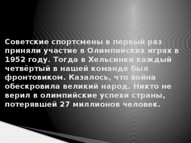 Советские спортсмены в первый раз приняли участие в Олимпийских играх в 1952 году. Тогда в Хельсинки каждый четвёртый в нашей команде был фронтовиком. Казалось, что война обескровила великий народ. Никто не верил в олимпийские успехи страны, потерявшей 27 миллионов человек.