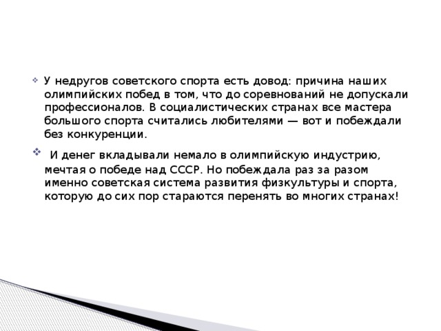 У недругов советского спорта есть довод: причина наших олимпийских побед в том, что до соревнований не допускали профессионалов. В социалистических странах все мастера большого спорта считались любителями — вот и побеждали без конкуренции.  И денег вкладывали немало в олимпийскую индустрию, мечтая о победе над СССР. Но побеждала раз за разом именно советская система развития физкультуры и спорта, которую до сих пор стараются перенять во многих странах!