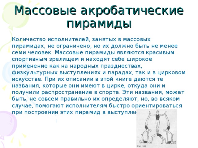 Массовые акробатические пирамиды Количество исполнителей, занятых в массовых пирамидах, не ограничено, но их должно быть не менее семи человек. Массовые пирамиды являются красивым спортивным зрелищем и находят себе широкое применение как на народных празднествах, физкультурных выступлениях и парадах, так и в цирковом искусстве. При их описании в этой книге даются те названия, которые они имеют в цирке, откуда они и получили распространение в спорте. Эти названия, может быть, не совсем правильно их определяют, но, во всяком случае, помогают исполнителям быстро ориентироваться при построении этих пирамид в выступлениях.