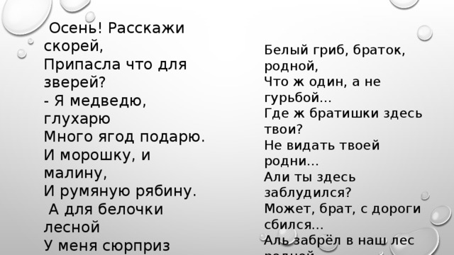 Осень! Расскажи скорей, Припасла что для зверей? - Я медведю, глухарю Много ягод подарю. И морошку, и малину, И румяную рябину.  А для белочки лесной У меня сюрприз другой: Дам я рыженькой малышке Желуди, грибы и шишки. Белый гриб, браток, родной, Что ж один, а не гурьбой... Где ж братишки здесь твои? Не видать твоей родни... Али ты здесь заблудился? Может, брат, с дороги сбился... Аль забрёл в наш лес родной Украсить лес... своей красой...