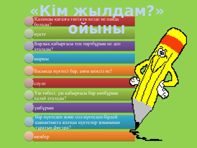 «Кім жылдам?» ойыны Қаламды қағазға тигізген кезде не пайда болады? нүкте Барлық қабырғасы тең төртбұрыш не деп аталады? шаршы Басында нүктесі бар, аяғы шексіз не? сәуле Үш төбесі, үш қабырғасы бар көпбұрыш қалай аталады? үшбұрыш Бір нүктеден және сол нүктеден бірдей қашықтықта жатқан нүктелер жиынынан тұратын фигура? шеңбер