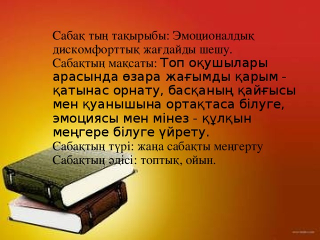 Сабақ тың тақырыбы: Эмоционалдық дискомфорттық жағдайды шешу.  Сабақтың мақсаты: Топ оқушылары арасында өзара жағымды қарым - қатынас орнату, басқаның қайғысы мен қуанышына ортақтаса білуге, эмоциясы мен мінез - құлқын меңгере білуге үйрету.  Сабақтың түрі: жаңа сабақты меңгерту  Сабақтың әдісі: топтық, ойын.