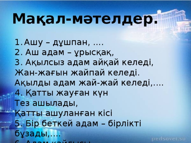 Мақал-мәтелдер. Ашу – дұшпан, .... 2. Аш адам – ұрысқақ, 3. Ақылсыз адам айқай келеді, Жан-жағын жайпай келеді. Ақылды адам жай-жай келеді,.... 4. Қатты жауған күн Тез ашылады, Қатты ашуланған кісі 5. Бір беткей адам – бірлікті бұзады,.... 6. Адам қайғысы – ......