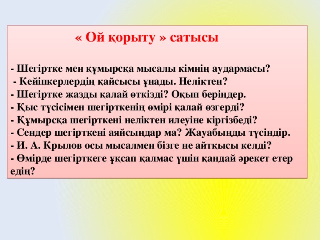 « Ой қорыту » сатысы  - Шегіртке мен құмырсқа мысалы кімнің аудармасы?  - Кейіпкерлердің қайсысы ұнады. Неліктен?  - Шегіртке жазды қалай өткізді? Оқып беріңдер.  - Қыс түсісімен шегірткенің өмірі қалай өзгерді?  - Құмырсқа шегірткені неліктен илеуіне кіргізбеді?  - Сендер шегірткені аяйсыңдар ма? Жауабыңды түсіндір.  - И. А. Крылов осы мысалмен бізге не айтқысы келді?  - Өмірде шегірткеге ұқсап қалмас үшін қандай әрекет етер едің?