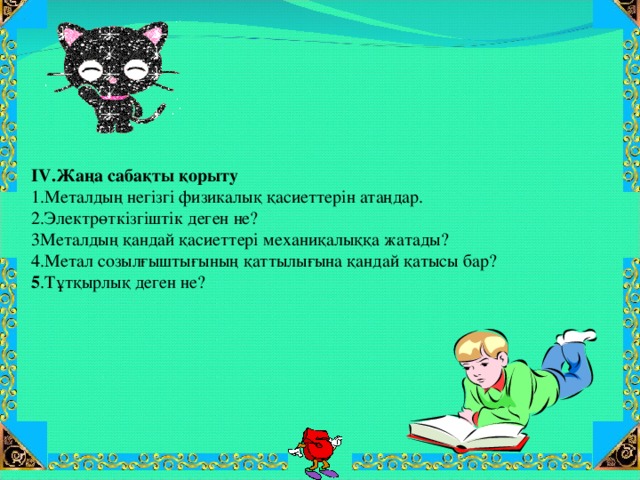 IV .Жаңа сабақты қорыту 1.Металдың негізгі физикалық қасиеттерін атаңдар. 2.Электрөткізгіштік деген не? 3Металдың қандай қасиеттері механиқалыққа жатады? 4.Метал созылғыштығының қаттылығына қандай қатысы бар? 5 .Тұтқырлық деген не?