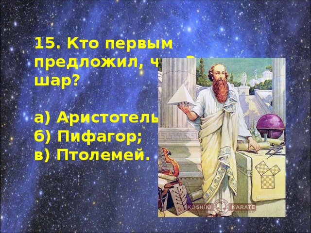 15. Кто первым предложил, что Земля - шар?  а) Аристотель; б) Пифагор; в) Птолемей.