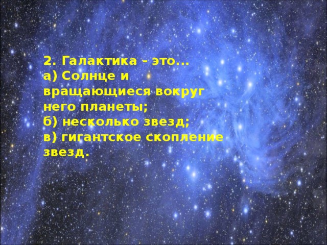 2. Галактика - это... а) Солнце и вращающиеся вокруг него планеты; б) несколько звезд; в) гигантское скопление звезд.