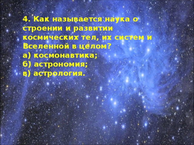 4. Как называется наука о строении и развитии космических тел, их систем и Вселенной в целом? а) космонавтика; б) астрономия; в) астрология.