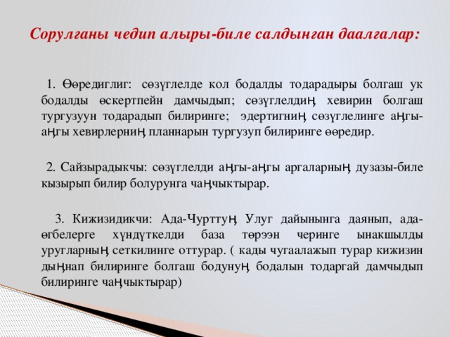 Сорулганы чедип алыры-биле салдынган даалгалар:    1. Өөредиглиг:  сөзүглелде кол бодалды тодарадыры болгаш ук бодалды өскертпейн дамчыдып; сөзүглелдиӊ хевирин болгаш тургузуун тодарадып билиринге; эдертигниӊ сөзүглелинге аӊгы-аӊгы хевирлерниӊ планнарын тургузуп билиринге өөредир.  2. Сайзырадыкчы: сөзүглелди аӊгы-аӊгы аргаларныӊ дузазы-биле кызырып билир болурунга чаӊчыктырар.  3. Кижизидикчи: Ада-Чурттуӊ Улуг дайынынга даянып, ада-өгбелерге хүндүткелди база төрээн черинге ынакшылды уругларныӊ сеткилинге оттурар. ( кады чугаалажып турар кижизин дыӊнап билиринге болгаш бодунуӊ бодалын тодаргай дамчыдып билиринге чаӊчыктырар)