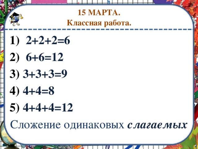 15 МАРТА.  Классная работа. 1) 2+2+2=6 2) 6+6=12 3) 3+3+3=9 4) 4+4=8 5) 4+4+4=12 Сложение одинаковых  слагаемых