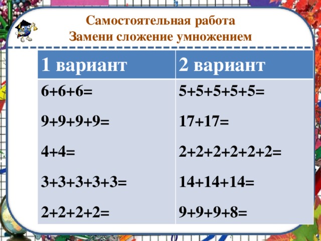 Самостоятельная работа  Замени сложение умножением 1 вариант 2 вариант 6+6+6=  5+5+5+5+5= 9+9+9+9=  17+17=  4+4=   2+2+2+2+2+2= 3+3+3+3+3=   14+14+14= 2+2+2+2=  9+9+9+8=