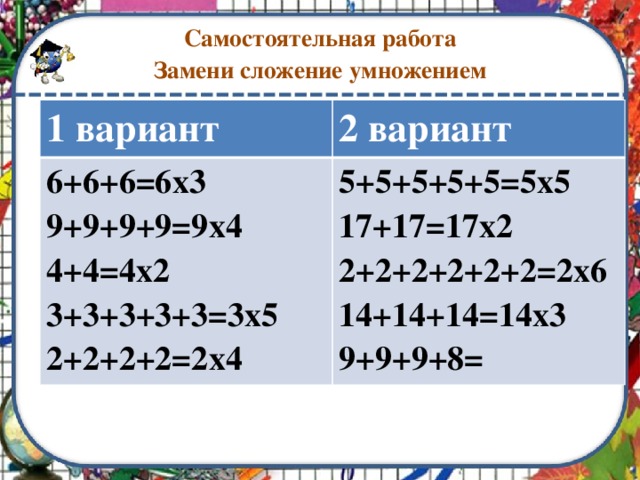 Самостоятельная работа  Замени сложение умножением 1 вариант 2 вариант 6+6+6=6х3 9+9+9+9=9х4 5+5+5+5+5=5х5 4+4=4х2 17+17=17х2 3+3+3+3+3=3х5 2+2+2+2+2+2=2х6 2+2+2+2=2х4 14+14+14=14х3 9+9+9+8=