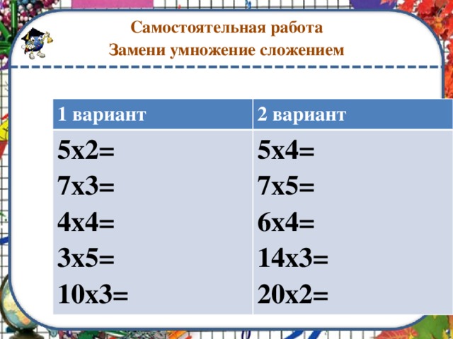 Самостоятельная работа  Замени умножение сложением 1 вариант 2 вариант 5х2= 7х3= 5х4= 7х5= 4х4= 3х5= 6х4= 14х3= 10х3= 20х2=