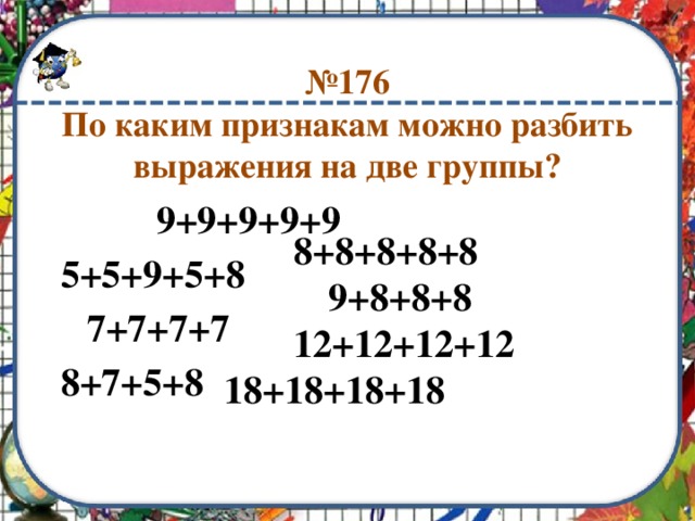 № 176  По каким признакам можно разбить выражения на две группы?    9+9+9+9+9 5+5+9+5+8  7+7+7+7 8+7+5+8   8+8+8+8+8    9+8+8+8   12+12+12+12 18+18+18+18