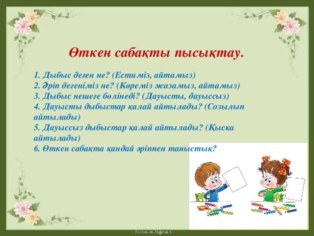 Өткен сабақты пысықтау.   1. Дыбыс деген не? (Естиміз, айтамыз)  2. Әріп дегеніміз не? (Көреміз жазамыз, айтамыз)  3. Дыбыс нешеге бөлінеді? (Дауысты, дауыссыз)  4. Дауысты дыбыстар қалай айтылады? (Созылып айтылады)  5. Дауыссыз дыбыстар қалай айтылады? (Қысқа айтылады)  6. Өткен сабақта қандай әріппен таныстық?